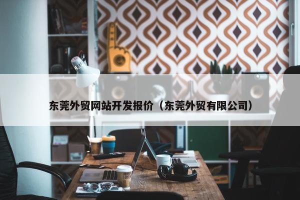 东莞外贸网站开发报价（东莞外贸有限公司）