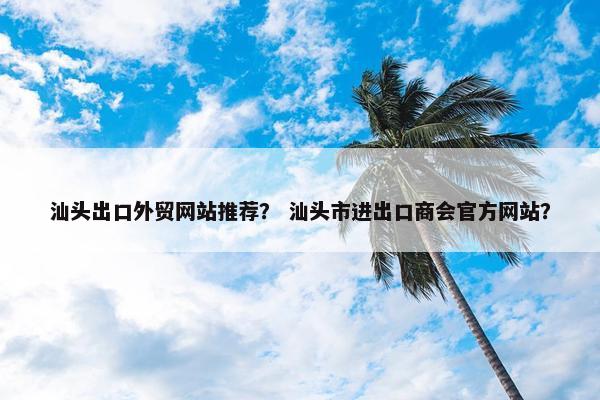 汕头出口外贸网站推荐？ 汕头市进出口商会官方网站？
