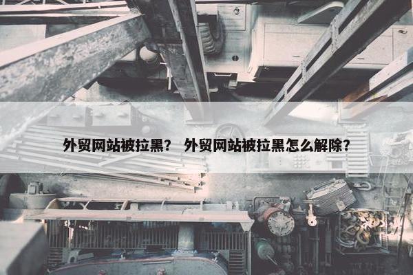 外贸网站被拉黑？ 外贸网站被拉黑怎么解除？