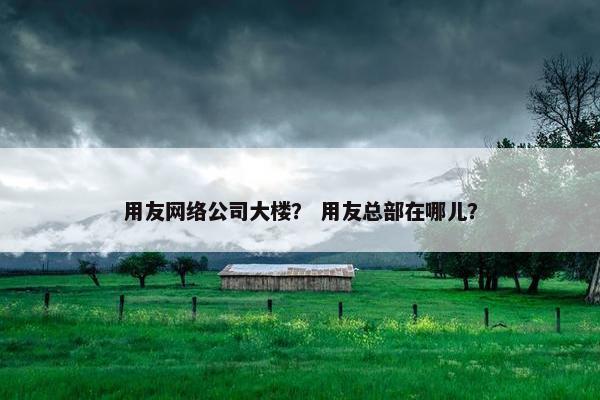 用友网络公司大楼？ 用友总部在哪儿？
