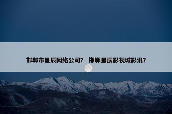 邯郸市星辰网络公司？ 邯郸星辰影视城影讯？