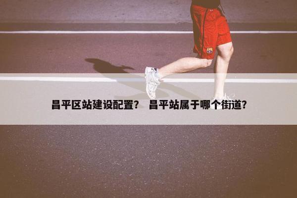 昌平区站建设配置？ 昌平站属于哪个街道？