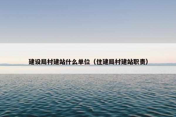 建设局村建站什么单位（住建局村建站职责）