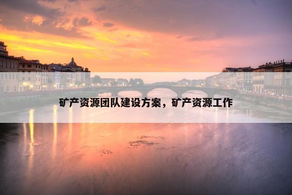 矿产资源团队建设方案，矿产资源工作