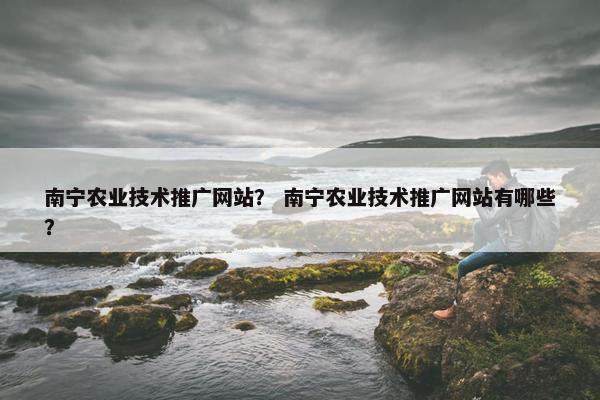 南宁农业技术推广网站？ 南宁农业技术推广网站有哪些？