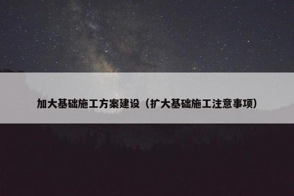 加大基础施工方案建设（扩大基础施工注意事项）