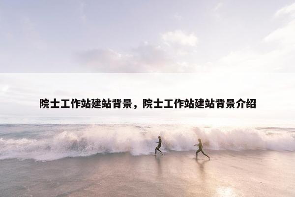 院士工作站建站背景，院士工作站建站背景介绍