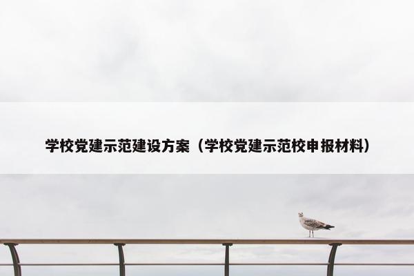 学校党建示范建设方案（学校党建示范校申报材料）
