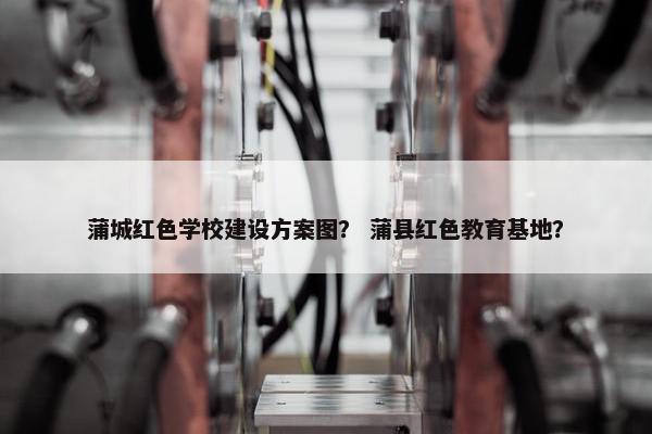 蒲城红色学校建设方案图？ 蒲县红色教育基地？