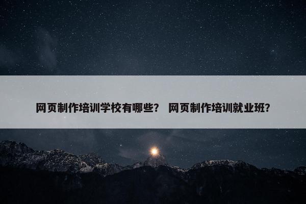 网页制作培训学校有哪些？ 网页制作培训就业班？