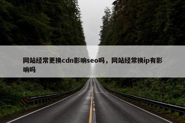 网站经常更换cdn影响seo吗，网站经常换ip有影响吗