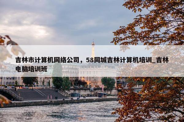 吉林市计算机网络公司，58同城吉林计算机培训_吉林电脑培训班