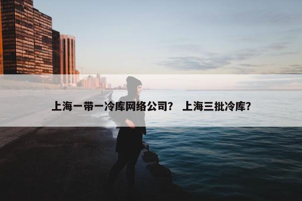 上海一带一冷库网络公司？ 上海三批冷库？