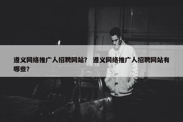 遵义网络推广人招聘网站？ 遵义网络推广人招聘网站有哪些？