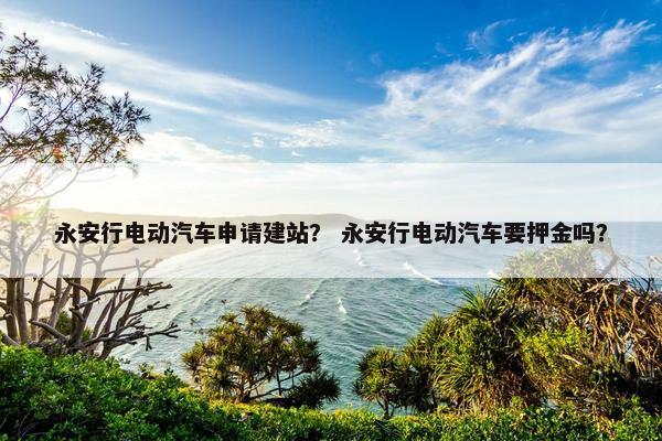 永安行电动汽车申请建站？ 永安行电动汽车要押金吗？