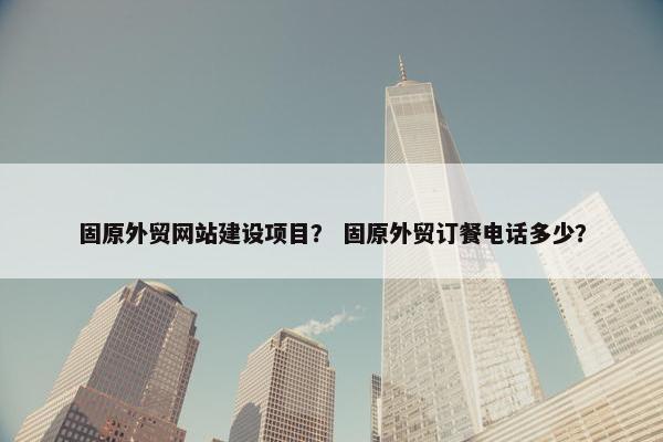 固原外贸网站建设项目？ 固原外贸订餐电话多少？
