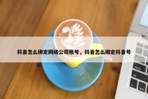 抖音怎么绑定网络公司账号，抖音怎么绑定抖音号