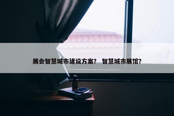 展会智慧城市建设方案？ 智慧城市展馆？