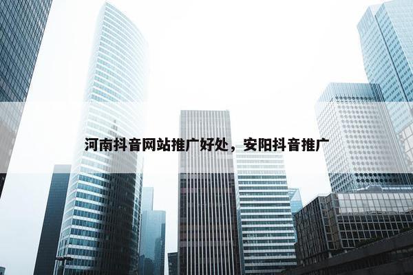 河南抖音网站推广好处，安阳抖音推广