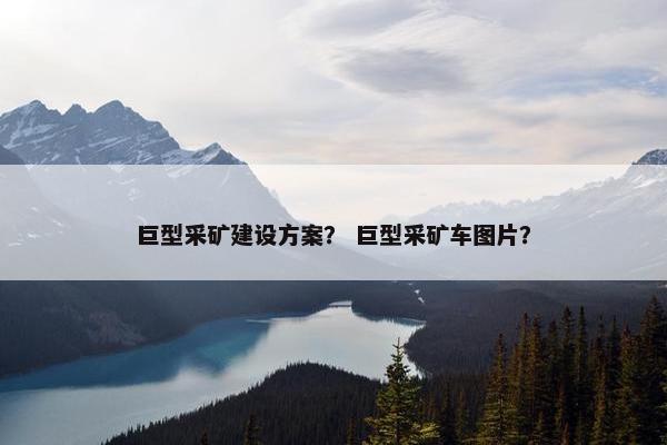 巨型采矿建设方案？ 巨型采矿车图片？