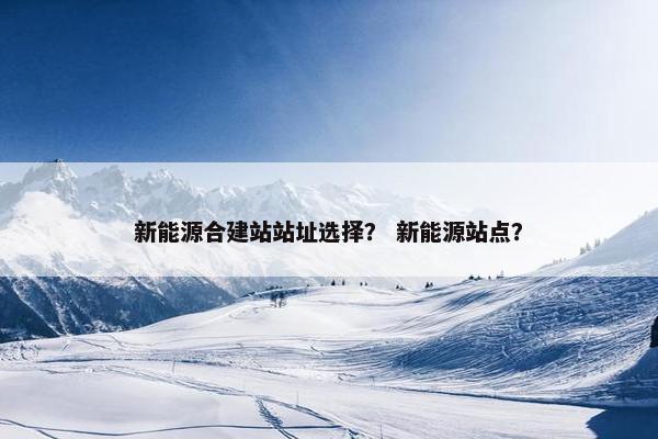 新能源合建站站址选择？ 新能源站点？