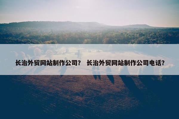 长治外贸网站制作公司？ 长治外贸网站制作公司电话？