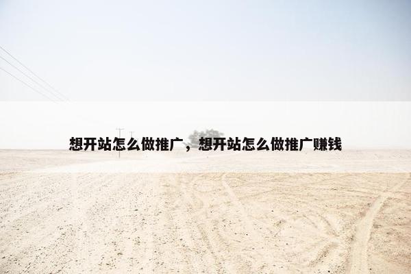 想开站怎么做推广，想开站怎么做推广赚钱