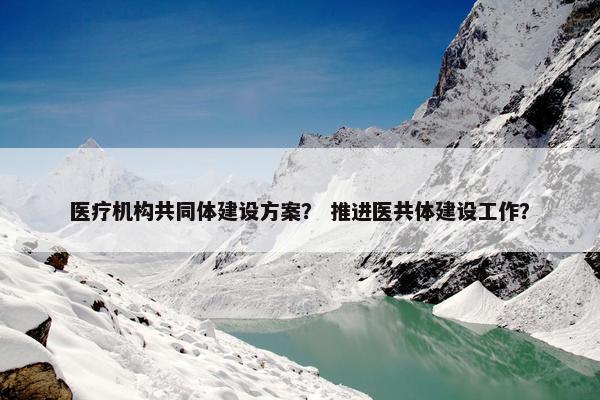 医疗机构共同体建设方案？ 推进医共体建设工作？