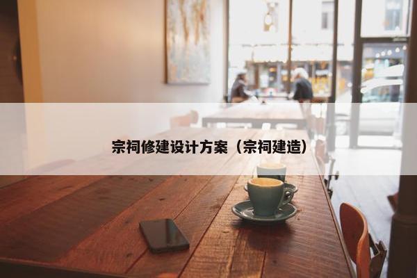 宗祠修建设计方案（宗祠建造）