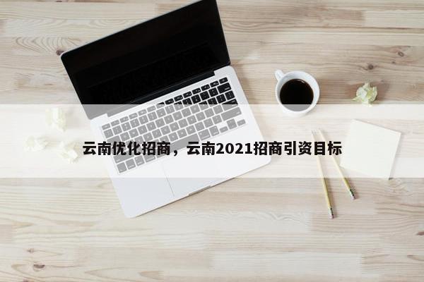 云南优化招商，云南2021招商引资目标
