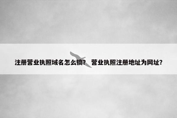 注册营业执照域名怎么搞？ 营业执照注册地址为网址？
