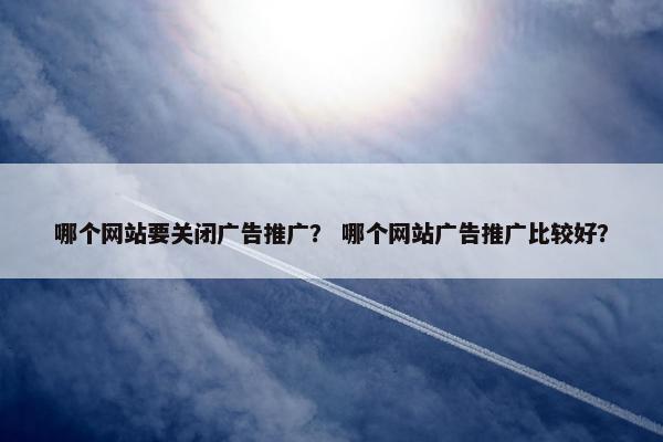 哪个网站要关闭广告推广？ 哪个网站广告推广比较好？