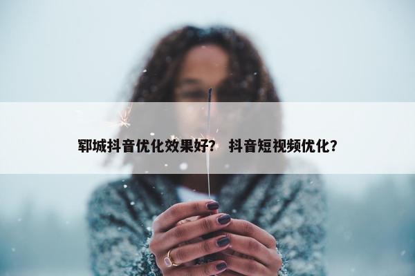 郓城抖音优化效果好？ 抖音短视频优化？