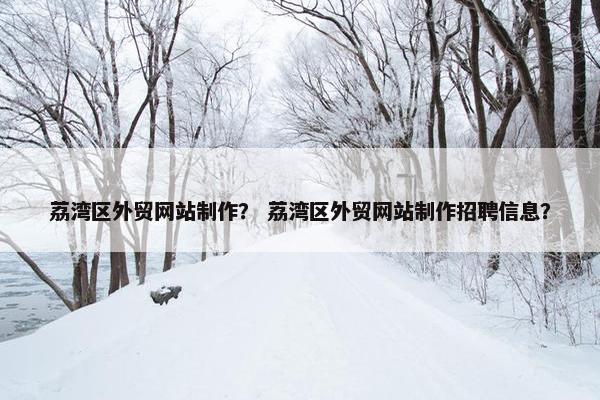荔湾区外贸网站制作？ 荔湾区外贸网站制作招聘信息？