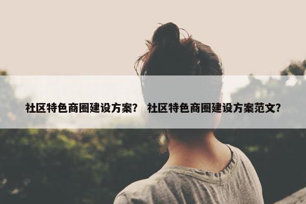 社区特色商圈建设方案？ 社区特色商圈建设方案范文？