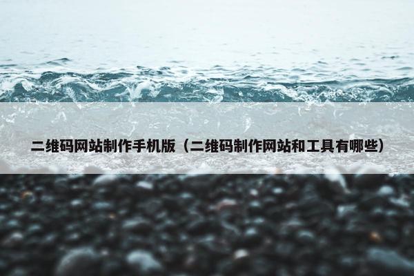 二维码网站制作手机版（二维码制作网站和工具有哪些）