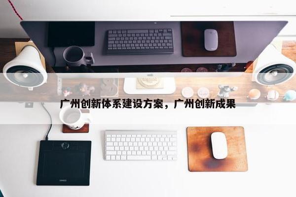 广州创新体系建设方案，广州创新成果