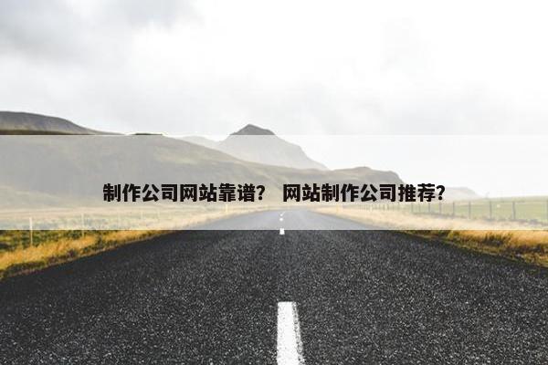 制作公司网站靠谱？ 网站制作公司推荐？