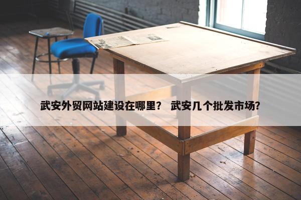 武安外贸网站建设在哪里？ 武安几个批发市场？