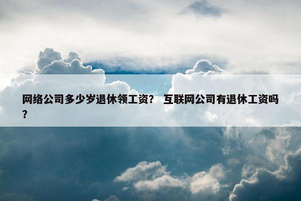 网络公司多少岁退休领工资？ 互联网公司有退休工资吗？