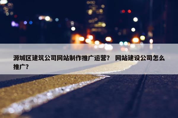 源城区建筑公司网站制作推广运营？ 网站建设公司怎么推广？