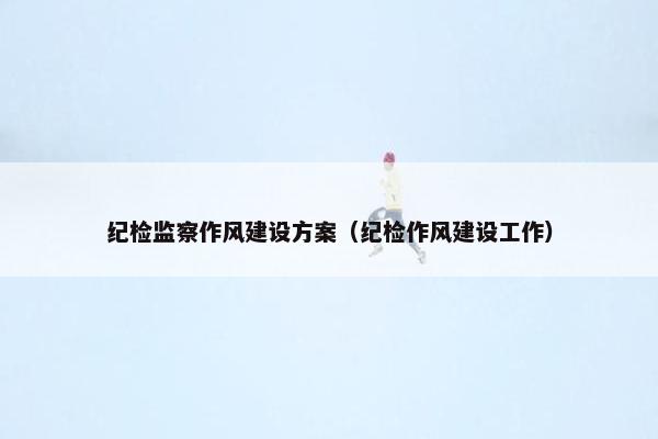 纪检监察作风建设方案（纪检作风建设工作）