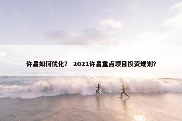 许昌如何优化？ 2021许昌重点项目投资规划？