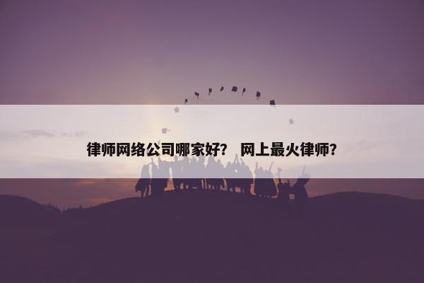 律师网络公司哪家好？ 网上最火律师？