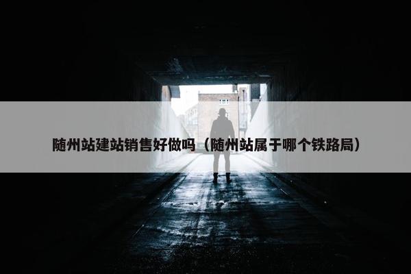 随州站建站销售好做吗（随州站属于哪个铁路局）