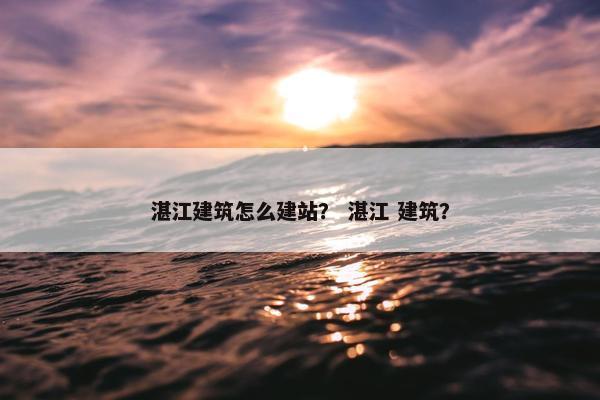 湛江建筑怎么建站？ 湛江 建筑？