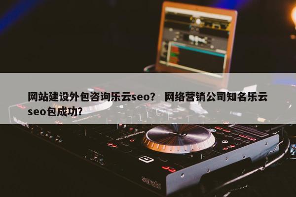 网站建设外包咨询乐云seo？ 网络营销公司知名乐云seo包成功？