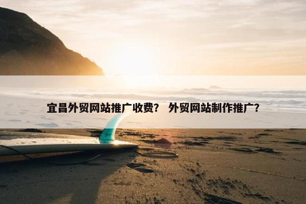 宜昌外贸网站推广收费？ 外贸网站制作推广？