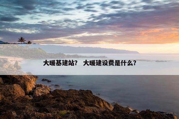 大暖基建站？ 大暖建设费是什么？