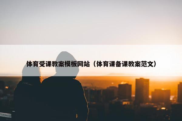 体育受课教案模板网站（体育课备课教案范文）
